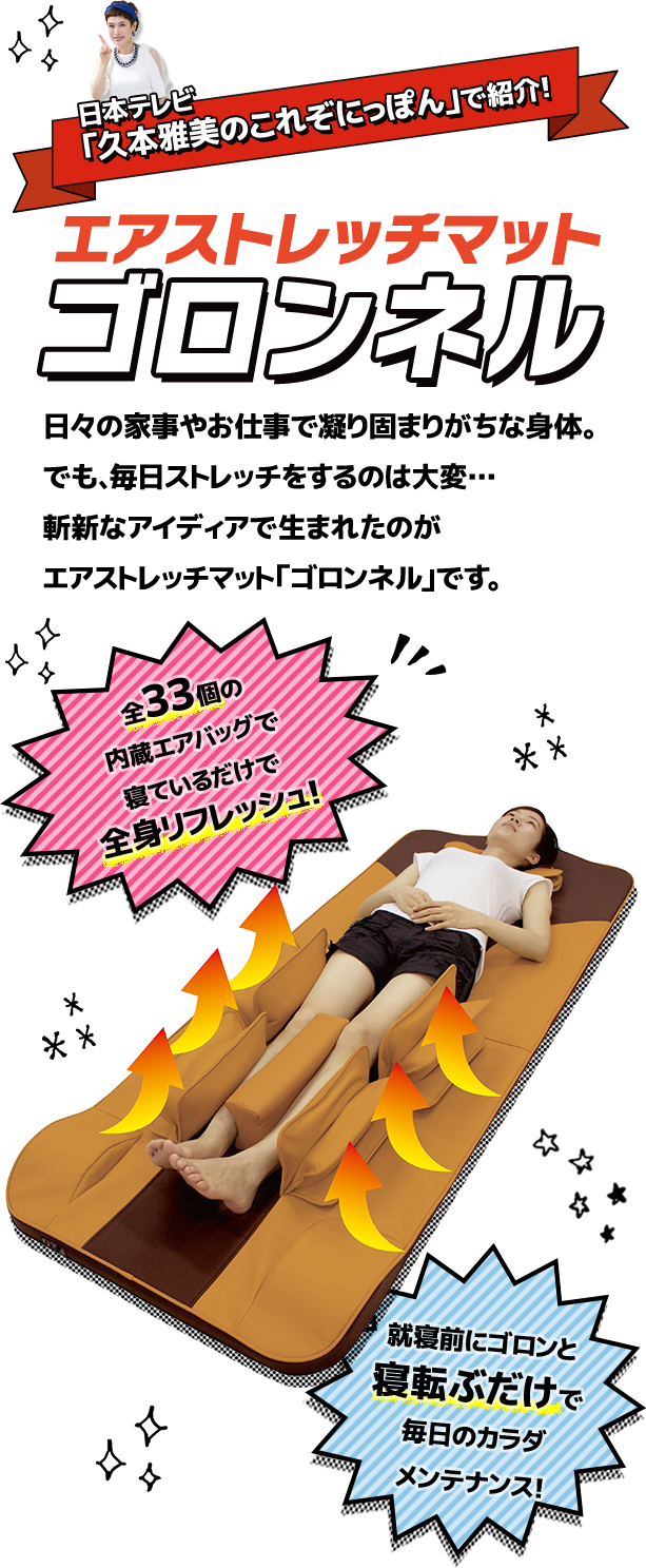 日本テレビ「久本雅美のこれぞにっぽん」で紹介！ エアストレッチマット ゴロンネル 日々の家事やお仕事で凝り固まりがちな身体。でも、毎日ストレッチをするのは大変…斬新なアイディアで生まれたのがエアストレッチマット「ゴロンネル」です。 全33個の内蔵エアバッグで寝ているだけで全身リフレッシュ！ 就寝前にゴロンと寝転ぶだけで毎日のカラダメンテナンス！